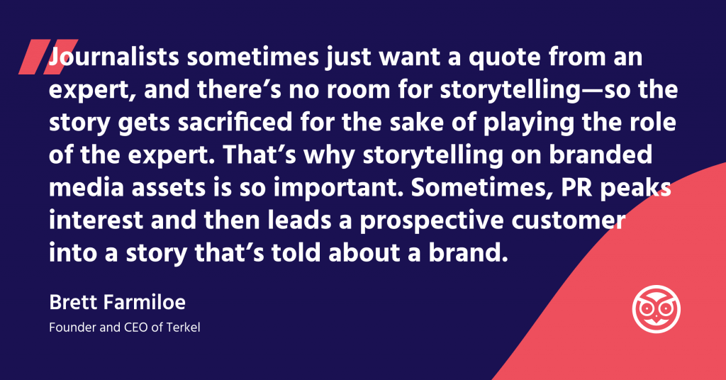 "Journalists sometimes just want a quote from an expert, and there's no room for storytelling- so the story gets sacrificed for the sake of playing the role of the expert. That's why storytelling on branded media assets is so important. Sometimes, PR peaks interest and them leads a prospective customer into a story that's told about a brand." Brett Farmiloe - Founder and CEO of Terkel